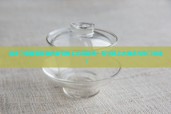 喝多了橘普洱茶真的会引发上火问题吗？探讨其上火痛点与热门说法！
