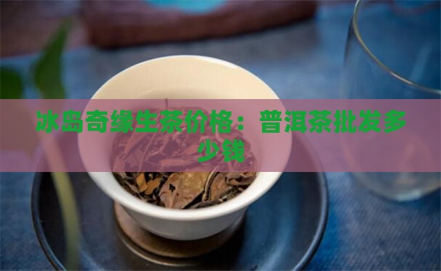 冰岛奇缘生茶价格：普洱茶批发多少钱