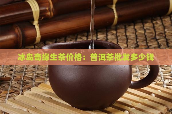 冰岛奇缘生茶价格：普洱茶批发多少钱