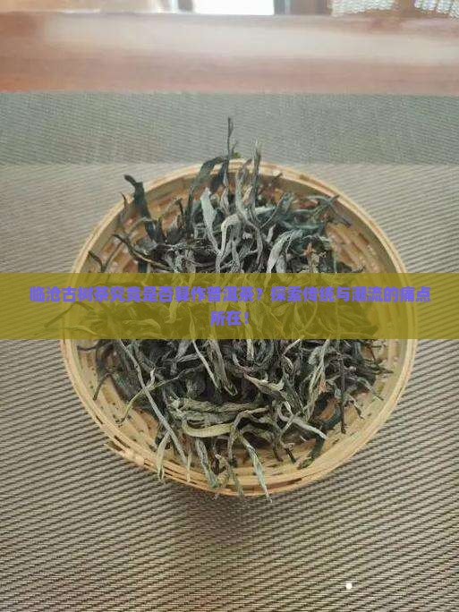 临沧古树茶究竟是否算作普洱茶？探索传统与潮流的痛点所在！