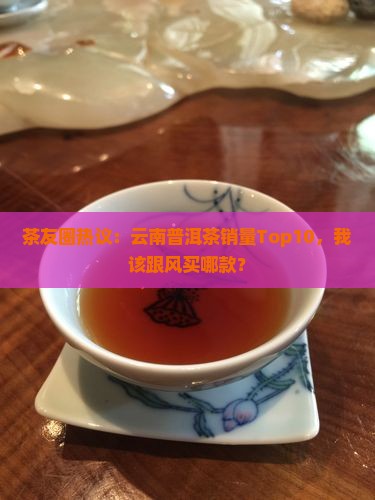 茶友圈热议：云南普洱茶销量Top10，我该跟风买哪款？
