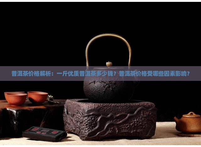 普洱茶价格解析：一斤优质普洱茶多少钱？普洱茶价格受哪些因素影响？