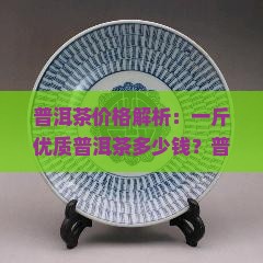 普洱茶价格解析：一斤优质普洱茶多少钱？普洱茶价格受哪些因素影响？