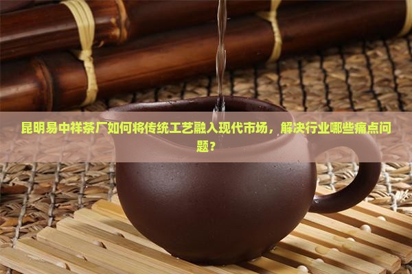 昆明易中祥茶厂如何将传统工艺融入现代市场，解决行业哪些痛点问题？