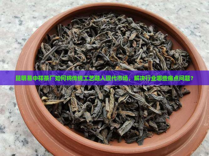 昆明易中祥茶厂如何将传统工艺融入现代市场，解决行业哪些痛点问题？