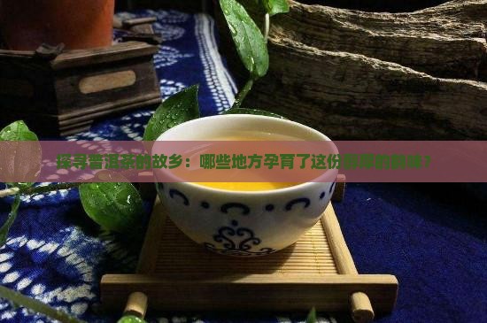 探寻普洱茶的故乡：哪些地方孕育了这份醇厚的韵味？