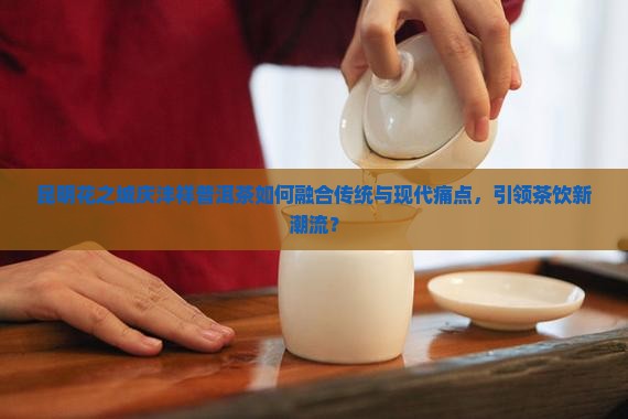 昆明花之城庆沣祥普洱茶如何融合传统与现代痛点，引领茶饮新潮流？