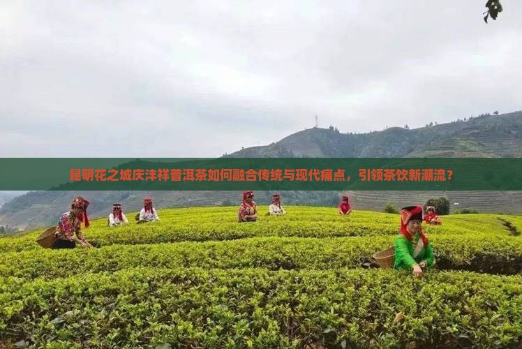 昆明花之城庆沣祥普洱茶如何融合传统与现代痛点，引领茶饮新潮流？