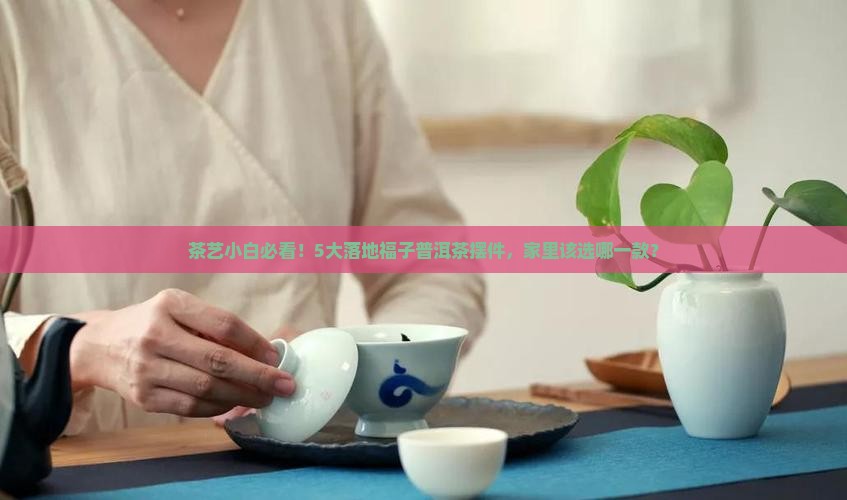 茶艺小白必看！5大落地福子普洱茶摆件，家里该选哪一款？