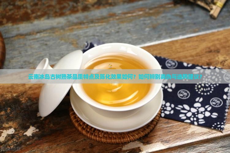 云南冰岛古树熟茶品质特点及陈化效果如何？如何辨别真伪与选购建议？