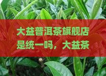 大益普洱茶旗舰店是统一吗