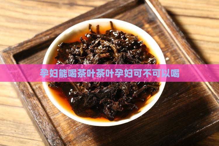孕妇能喝茶叶茶叶孕妇可不可以喝