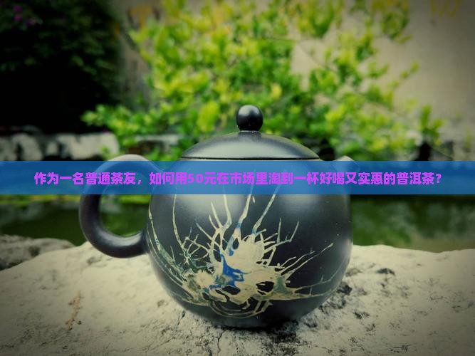 作为一名普通茶友，如何用50元在市场里淘到一杯好喝又实惠的普洱茶？