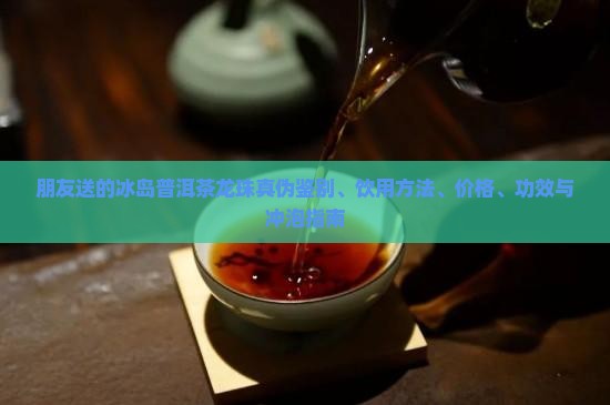 朋友送的冰岛普洱茶龙珠真伪鉴别、饮用方法、价格、功效与冲泡指南