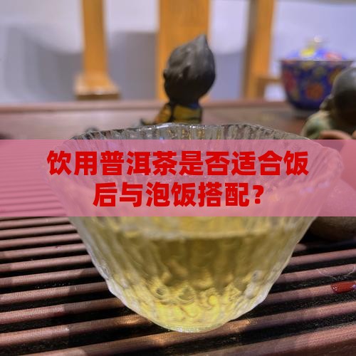 饮用普洱茶是否适合饭后与泡饭搭配？