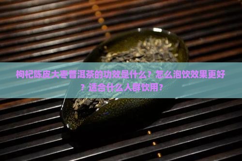 枸杞陈皮大枣普洱茶的功效是什么？怎么泡饮效果更好？适合什么人群饮用？