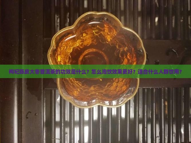 枸杞陈皮大枣普洱茶的功效是什么？怎么泡饮效果更好？适合什么人群饮用？