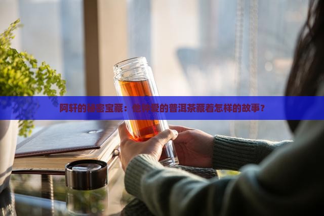阿轩的秘密宝藏：他钟爱的普洱茶藏着怎样的故事？