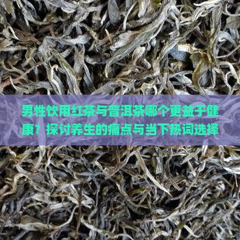 男性饮用红茶与普洱茶哪个更益于健康？探讨养生的痛点与当下热词选择