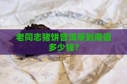 老同志猪饼普洱茶到底值多少钱？