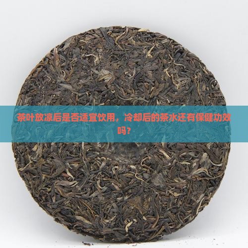茶叶放凉后是否适宜饮用，冷却后的茶水还有保健功效吗？