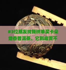 #3位朋友找我拼单买卡朵焙香普洱茶，它到底贵不贵？有点纠结