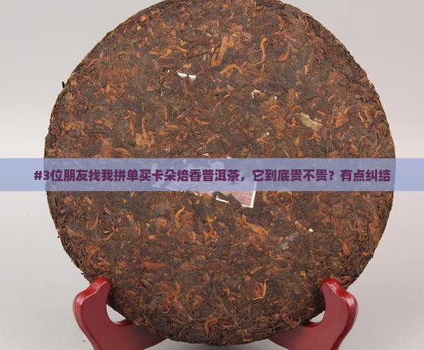 #3位朋友找我拼单买卡朵焙香普洱茶，它到底贵不贵？有点纠结