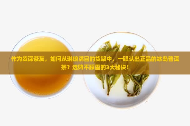 作为资深茶友，如何从琳琅满目的货架中，一眼认出正品的冰岛普洱茶？选购不踩雷的3大秘诀！
