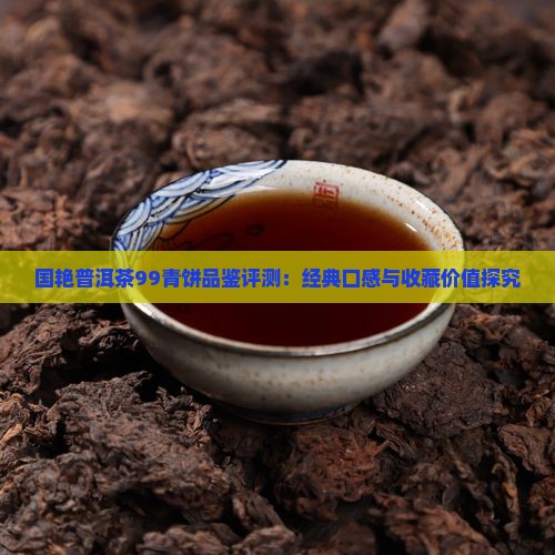 国艳普洱茶99青饼品鉴评测：经典口感与收藏价值探究