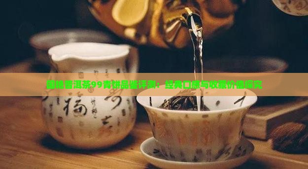 国艳普洱茶99青饼品鉴评测：经典口感与收藏价值探究