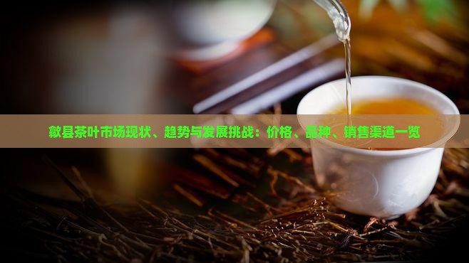 歙县茶叶市场现状、趋势与发展挑战：价格、品种、销售渠道一览