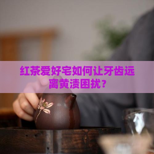 红茶爱好宅如何让牙齿远离黄渍困扰？
