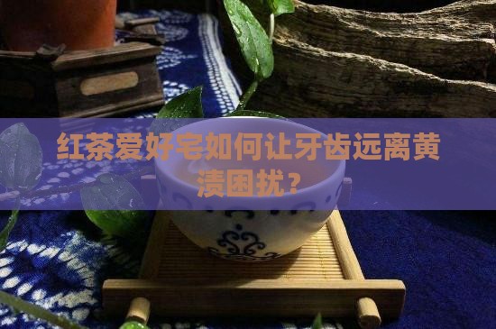 红茶爱好宅如何让牙齿远离黄渍困扰？