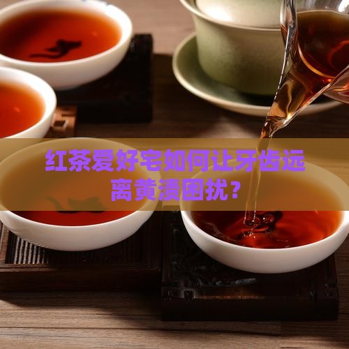 红茶爱好宅如何让牙齿远离黄渍困扰？