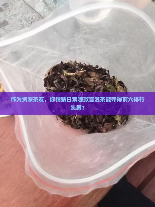 作为资深茶友，你猜猜日常哪款普洱茶能夺得前六排行头筹？