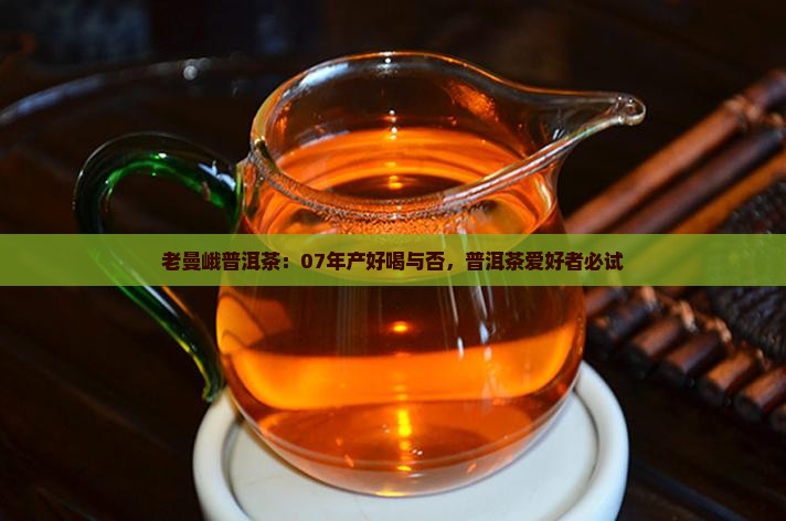 老曼峨普洱茶：07年产好喝与否，普洱茶爱好者必试