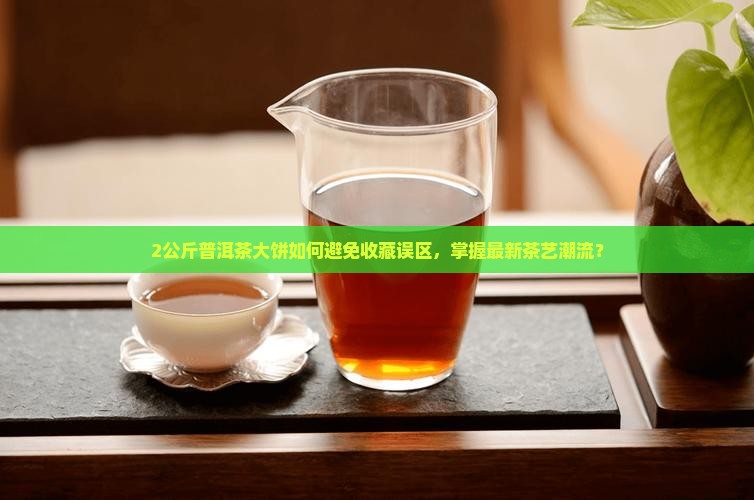 2公斤普洱茶大饼如何避免收藏误区，掌握最新茶艺潮流？