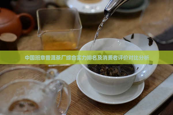 中国班章普洱茶厂综合实力排名及消费者评价对比分析