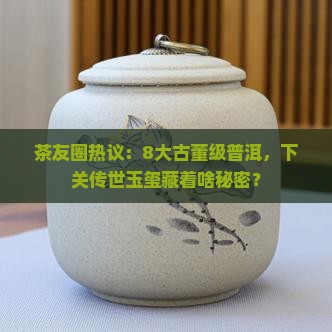 茶友圈热议：8大古董级普洱，下关传世玉玺藏着啥秘密？