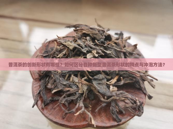 普洱茶的创新形状有哪些？如何区分各种新型普洱茶形状的特点与冲泡方法？