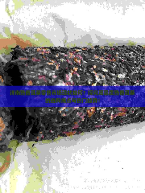 济南熟普洱茶零售市场现状如何？探究高品质熟普洱茶的选购痛点与热门趋势！