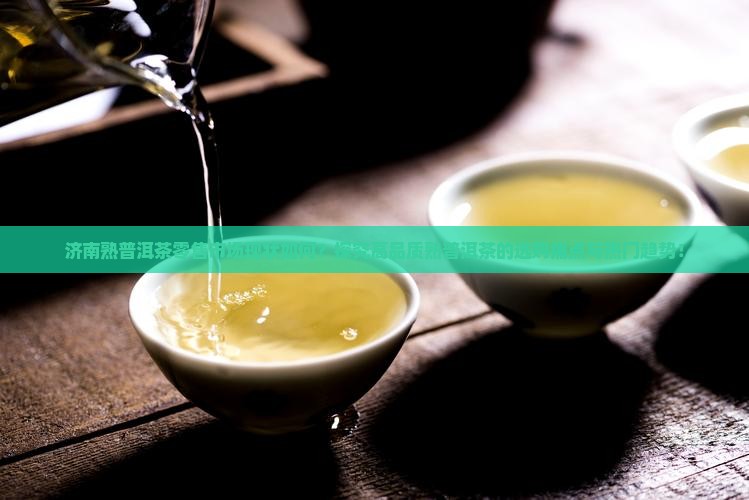 济南熟普洱茶零售市场现状如何？探究高品质熟普洱茶的选购痛点与热门趋势！