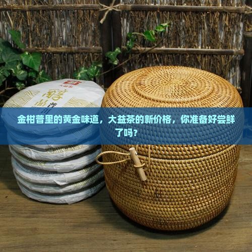 金柑普里的黄金味道，大益茶的新价格，你准备好尝鲜了吗？