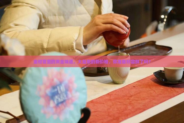 金柑普里的黄金味道，大益茶的新价格，你准备好尝鲜了吗？