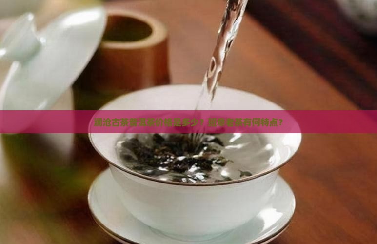 澜沧古茶普洱茶价格是多少？班章老茶有何特点？