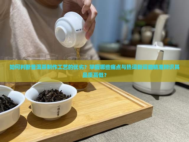 如何判断普洱茶制作工艺的优劣？掌握哪些痛点与热词新词能精准辨识其品质高低？