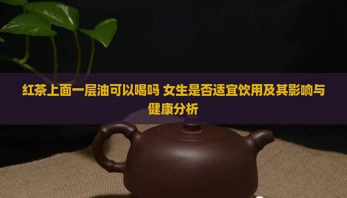 红茶上面一层油可以喝吗 女生是否适宜饮用及其影响与健康分析