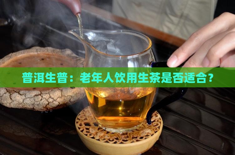 普洱生普：老年人饮用生茶是否适合？