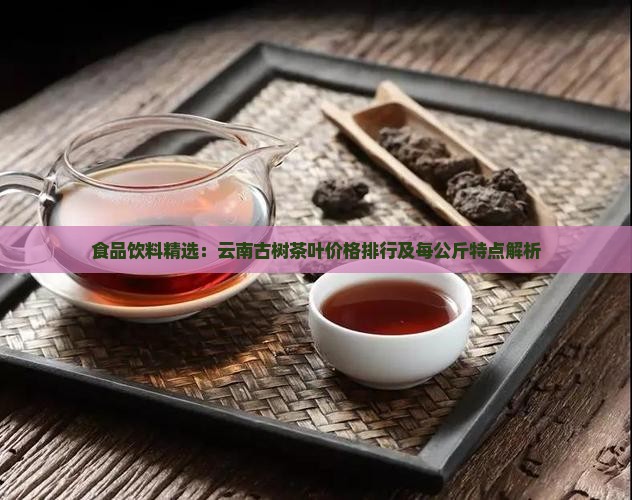 食品饮料精选：云南古树茶叶价格排行及每公斤特点解析