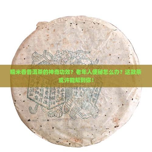 糯米香普洱茶的神奇功效？老年人便秘怎么办？这款茶或许能帮到你！